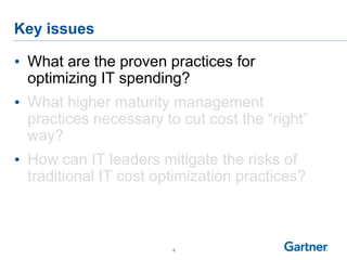 Key issues
6
• What are the proven practices for
optimizing IT spending?
• What higher maturity management
practices necessary to cut cost the “right”
way?
• How can IT leaders mitigate the risks of
traditional IT cost optimization practices?
 