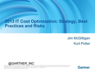 This presentation, including any supporting materials, is owned by Gartner, Inc. and/or its affiliates and is for the sole use of the intended Gartner audience or other
authorized recipients. This presentation may contain information that is confidential, proprietary or otherwise legally protected, and it may not be further copied,
distributed or publicly displayed without the express written permission of Gartner, Inc. or its affiliates.
© 2011 Gartner, Inc. and/or its affiliates. All rights reserved.
Jim McGittigan
Kurt Potter
2013 IT Cost Optimization: Strategy, Best
Practices and Risks
@GARTNER_INC
 