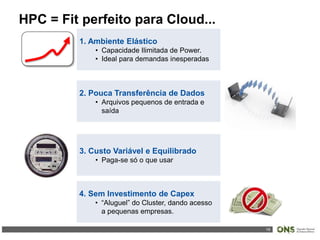 19
HPC = Fit perfeito para Cloud...
1. Ambiente Elástico
• Capacidade Ilimitada de Power.
• Ideal para demandas inesperadas
2. Pouca Transferência de Dados
• Arquivos pequenos de entrada e
saída
3. Custo Variável e Equilibrado
• Paga-se só o que usar
4. Sem Investimento de Capex
• “Aluguel” do Cluster, dando acesso
a pequenas empresas.
 