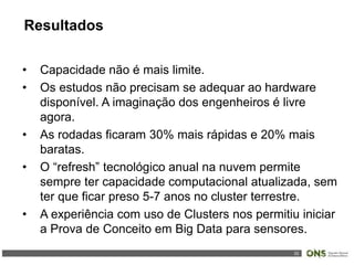 32
• Capacidade não é mais limite.
• Os estudos não precisam se adequar ao hardware
disponível. A imaginação dos engenheiros é livre
agora.
• As rodadas ficaram 30% mais rápidas e 20% mais
baratas.
• O “refresh” tecnológico anual na nuvem permite
sempre ter capacidade computacional atualizada, sem
ter que ficar preso 5-7 anos no cluster terrestre.
• A experiência com uso de Clusters nos permitiu iniciar
a Prova de Conceito em Big Data para sensores.
Resultados
 