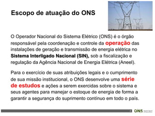 4
Escopo de atuação do ONS
O Operador Nacional do Sistema Elétrico (ONS) é o órgão
responsável pela coordenação e controle da operação das
instalações de geração e transmissão de energia elétrica no
Sistema Interligado Nacional (SIN), sob a fiscalização e
regulação da Agência Nacional de Energia Elétrica (Aneel).
Para o exercício de suas atribuições legais e o cumprimento
de sua missão institucional, o ONS desenvolve uma série
de estudos e ações a serem exercidas sobre o sistema e
seus agentes para manejar o estoque de energia de forma a
garantir a segurança do suprimento contínuo em todo o país.
 