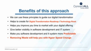 ©2018 ConnectALL LLC
• We can use these principles to guide our digital transformation
• Helps to create for Digital Transformation Roadmap / Technology Road
• Helps you improve you time to market with your digital offering
• Give better visibility in software development and IT system
• Make you software development and It system more Predictable
• Removing Waste will help you with Hyper Speed Change
Benefits of this approach
 