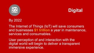 Digital
By 2022
The Internet of Things (IoT) will save consumers
and businesses $1 trillion a year in maintenance,
services and consumables.
User perception of and interaction with the
digital world will begin to deliver a transparent
immersive experience.
 