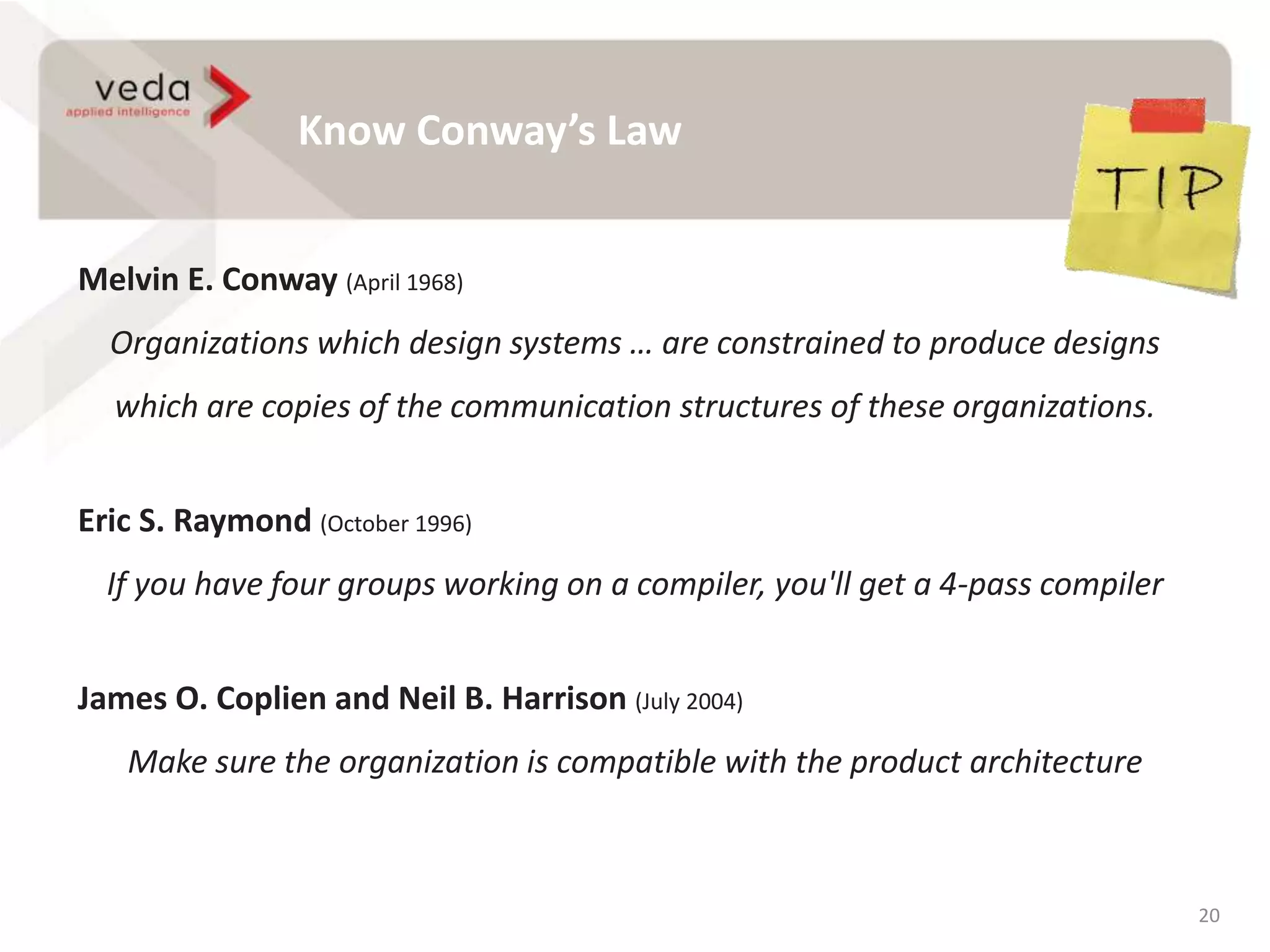 Know Conway’s Law
20
Melvin E. Conway (April 1968)
Organizations which design systems … are constrained to produce designs
which are copies of the communication structures of these organizations.
Eric S. Raymond (October 1996)
If you have four groups working on a compiler, you'll get a 4-pass compiler
James O. Coplien and Neil B. Harrison (July 2004)
Make sure the organization is compatible with the product architecture
 