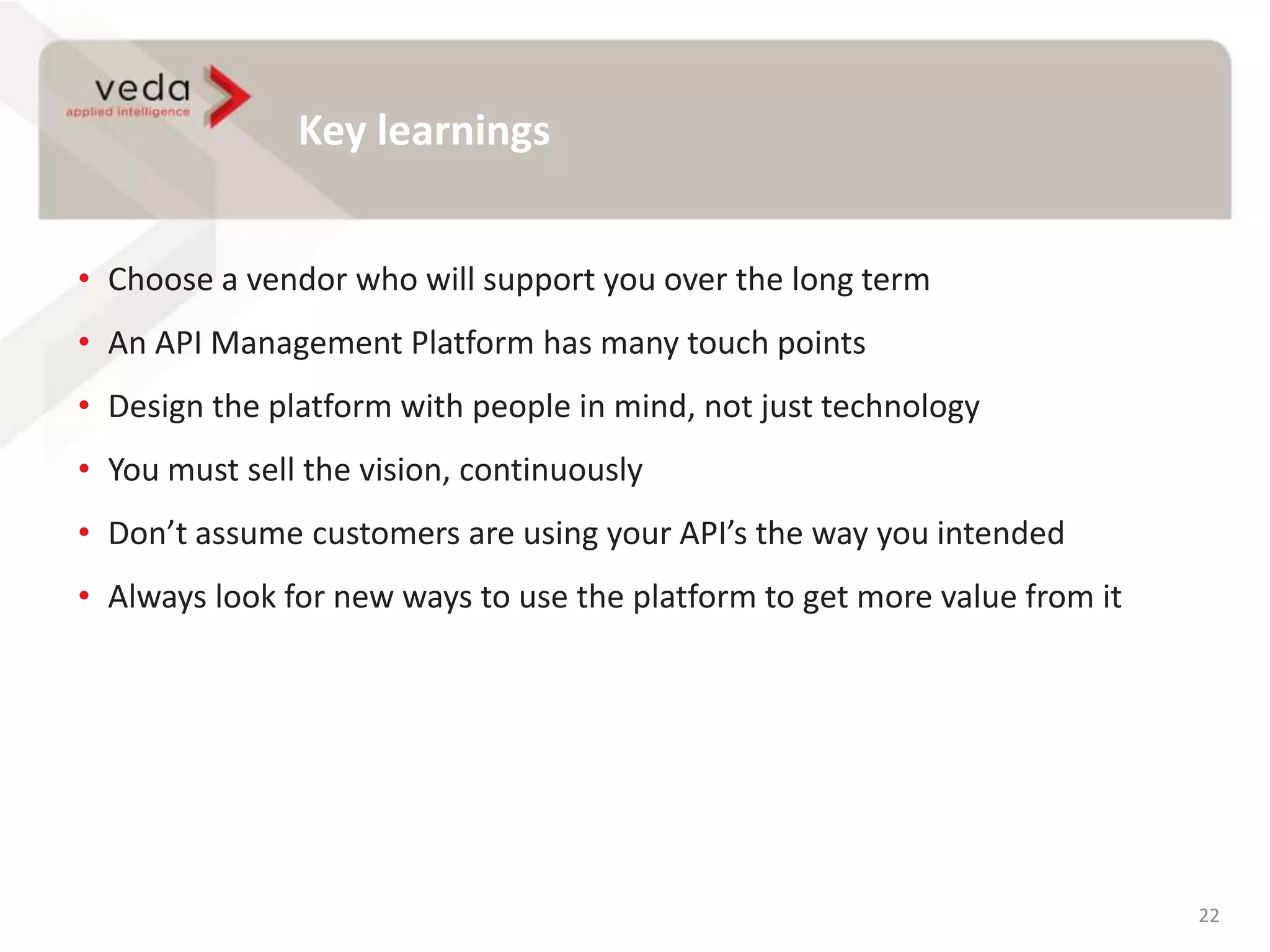 Key learnings
22
• Choose a vendor who will support you over the long term
• An API Management Platform has many touch points
• Design the platform with people in mind, not just technology
• You must sell the vision, continuously
• Don’t assume customers are using your API’s the way you intended
• Always look for new ways to use the platform to get more value from it
 