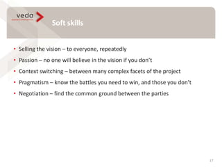 Soft skills
17
• Selling the vision – to everyone, repeatedly
• Passion – no one will believe in the vision if you don’t
• Context switching – between many complex facets of the project
• Pragmatism – know the battles you need to win, and those you don’t
• Negotiation – find the common ground between the parties
 