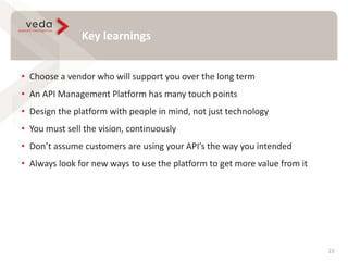 Key learnings
22
• Choose a vendor who will support you over the long term
• An API Management Platform has many touch points
• Design the platform with people in mind, not just technology
• You must sell the vision, continuously
• Don’t assume customers are using your API’s the way you intended
• Always look for new ways to use the platform to get more value from it
 