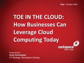 Date:  October 2009 TOE IN THE CLOUD: How Businesses Can Leverage Cloud Computing Today Presented by:	 Andy Schroepfer VP Strategy, Rackspace Hosting 