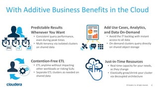 12© Cloudera, Inc. All rights reserved.
Add Use Cases, Analytics,
and Data On-Demand
• Avoid the IT backlog with instant
access to all data
• On-demand clusters query directly
on shared object storage
Predictable Results
Whenever You Want
• Consistent query performance,
even during peak times
• Multi-tenancy via isolated clusters
on shared data
Just-in-Time Resources
• Real-time capacity for your needs,
as they change
• Elastically grow/shrink your cluster
via decoupled architecture
Contention-Free ETL
• ETL anytime without impacting
other workloads or risking SLAs
• Separate ETL clusters as-needed on
shared data
With Additive Business Benefits in the Cloud
 