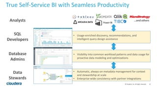 13© Cloudera, Inc. All rights reserved.
True Self-Service BI with Seamless Productivity
• Automatic, always-on metadata management for context
and stewardship at scale
• Enterprise-wide consistency with partner integrations
• Visibility into common workload patterns and data usage for
proactive data modeling and optimizations
• Usage-enriched discovery, recommendations, and
intelligent query design assistance
…and others
Data
Stewards
Database
Admins
SQL
Developers
Analysts
 