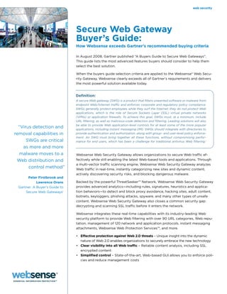 web security




                               Secure Web Gateway
                               Buyer’s Guide:
                               How Websense exceeds Gartner’s recommended buying criteria

                               In August 2008, Gartner published “A Buyers Guide to Secure Web Gateways”.
                               This guide lists the most advanced features buyers should consider to help them
                               select the best solution.

                               When the buyers guide selection criteria are applied to the Websense® Web Secu-
                               rity Gateway, Websense clearly exceeds all of Gartner’s requirements and delivers
                               the most powerful solution available today.


                               Definition:
                               A secure Web gateway (SWG) is a product that filters unwanted software or malware from
                               endpoint Web/Internet traffic and enforces corporate and regulatory policy compliance.
                               SWGs generally protect employees while they surf the Internet; they do not protect Web
                               applications, which is the role of Secure Sockets Layer (SSL) virtual private networks
                               (VPNs) or application firewalls. To achieve this goal, SWGs must, at a minimum, include
                               URL filtering, as well as malicious-code detection and filtering. Leading solutions will also
                               be able to provide Web application-level controls for at least some of the more popular
  “Virus detection and         applications, including instant messaging (IM). SWGs should integrate with directories to
removal capabilities in        provide authentication and authorization, along with group- and user-level policy enforce-
                               ment. An SWG must bring together all these functions, without compromising perfor-
      SWGs are critical        mance for end users, which has been a challenge for traditional antivirus Web filtering.1
    as more and more
   malware moves to a          Websense Web Security Gateway allows organizations to secure Web traffic ef-
 Web distribution and          fectively while still enabling the latest Web-based tools and applications. Through
                               a multi-vector traffic scanning engine, Websense Web Security Gateway analyzes
       control method”         Web traffic in real-time, instantly categorizing new sites and dynamic content,
                               actively discovering security risks, and blocking dangerous malware.
      Peter Firstbrook and
            Lawrence Orans     Backed by the powerful ThreatSeeker™ Network, Websense Web Security Gateway
 Gartner: A Buyer’s Guide to   provides advanced analytics—including rules, signatures, heuristics and applica-
     Secure Web Gateways1      tion behaviors—to detect and block proxy avoidance, hacking sites, adult content,
                               botnets, keyloggers, phishing attacks, spyware, and many other types of unsafe
                               content. Websense Web Security Gateway also closes a common security gap:
                               decrypting and scanning SSL traffic before it enters the network.

                               Websense integrates these real-time capabilities with its industry-leading Web
                               security platform to provide Web filtering with over 90 URL categories, Web repu-
                               tation, management of 120 network and application protocols, instant messaging
                               attachments, Websense Web Protection Services™, and more.

                               •	 Effective protection against Web 2.0 threats – Unique insight into the dynamic
                                  nature of Web 2.0 enables organizations to securely embrace the new technology
                               •	 Clear visibility into all Web traffic – Reliable content analysis, including SSL
                                  encrypted content
                               •	 Simplified control – State-of-the-art, Web-based GUI allows you to enforce poli-
                                  cies and reduce management costs
 