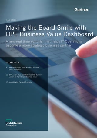 1
April 2016
Making the Board Smile with
HPE Business Value Dashboard
A new real time editorial that helps IT Operations
become a more strategic business partner
In this issue
3 	 Making the Board Smile with HPE Business 	
Value Dashboard	
11 	I&O Leaders Must Gain Influence With Business 		
Leaders by Reporting on Business Value	
17 	About Hewlett Packard Enterprise	
 