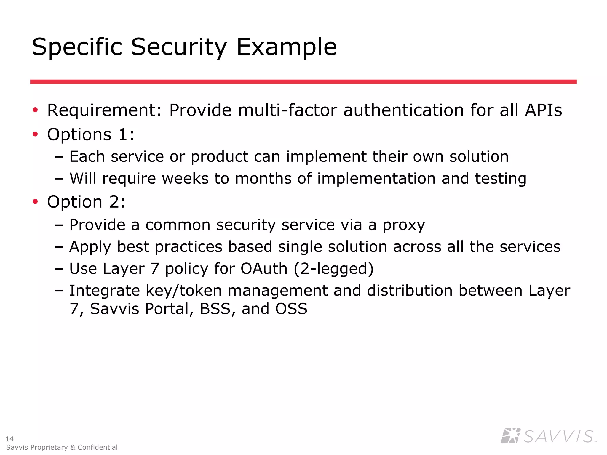 Specific Security Example

       •  Requirement: Provide multi-factor authentication for all APIs
       •  Options 1:
              –  Each service or product can implement their own solution
              –  Will require weeks to months of implementation and testing
       •  Option 2:
              –  Provide a common security service via a proxy
              –  Apply best practices based single solution across all the services
              –  Use Layer 7 policy for OAuth (2-legged)
              –  Integrate key/token management and distribution between Layer
                 7, Savvis Portal, BSS, and OSS




14
Savvis Proprietary & Confidential
 