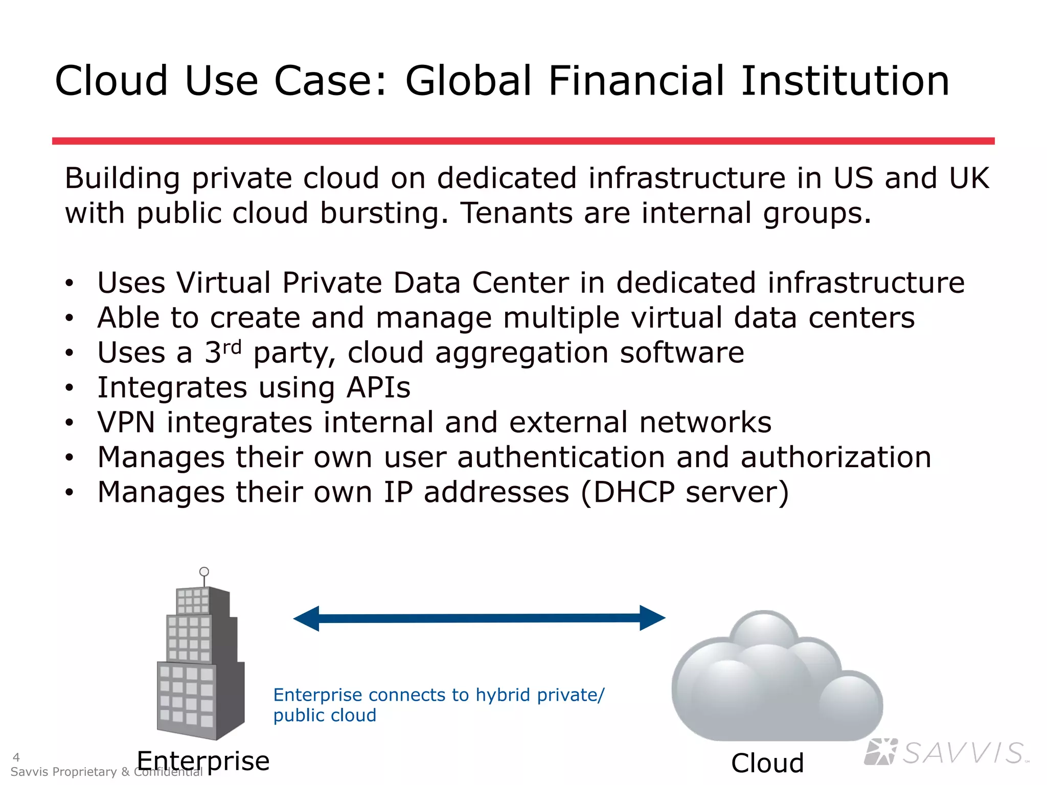 Cloud Use Case: Global Financial Institution

         Building private cloud on dedicated infrastructure in US and UK
         with public cloud bursting. Tenants are internal groups.

         •    Uses Virtual Private Data Center in dedicated infrastructure
         •    Able to create and manage multiple virtual data centers
         •    Uses a 3rd party, cloud aggregation software
         •    Integrates using APIs
         •    VPN integrates internal and external networks
         •    Manages their own user authentication and authorization
         •    Manages their own IP addresses (DHCP server)




                                    Enterprise connects to hybrid private/
                                    public cloud

4
                     Enterprise
Savvis Proprietary & Confidential                                            Cloud
 