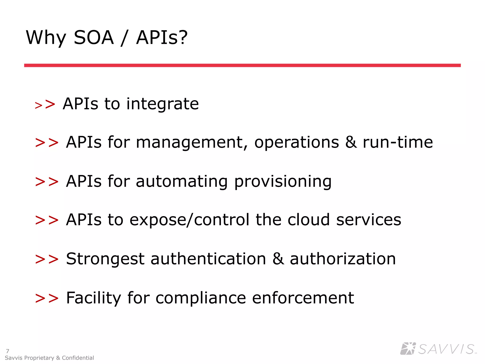 Why SOA / APIs?


          >>         APIs to integrate

          >> APIs for management, operations & run-time

          >> APIs for automating provisioning

          >> APIs to expose/control the cloud services

          >> Strongest authentication & authorization

          >> Facility for compliance enforcement


7
Savvis Proprietary & Confidential
 
