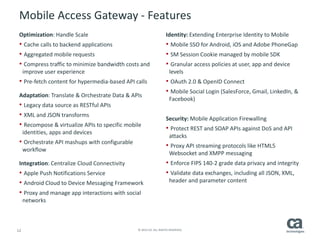 12 © 2014 CA. ALL RIGHTS RESERVED.
Mobile Access Gateway - Features
Optimization: Handle Scale
• Cache calls to backend applications
• Aggregated mobile requests
• Compress traffic to minimize bandwidth costs and
improve user experience
• Pre-fetch content for hypermedia-based API calls
Adaptation: Translate & Orchestrate Data & APIs
• Legacy data source as RESTful APIs
• XML and JSON transforms
• Recompose & virtualize APIs to specific mobile
identities, apps and devices
• Orchestrate API mashups with configurable
workflow
Integration: Centralize Cloud Connectivity
• Apple Push Notifications Service
• Android Cloud to Device Messaging Framework
• Proxy and manage app interactions with social
networks
Identity: Extending Enterprise Identity to Mobile
• Mobile SSO for Android, iOS and Adobe PhoneGap
• SM Session Cookie managed by mobile SDK
• Granular access policies at user, app and device
levels
• OAuth 2.0 & OpenID Connect
• Mobile Social Login (SalesForce, Gmail, LinkedIn, &
Facebook)
Security: Mobile Application Firewalling
• Protect REST and SOAP APIs against DoS and API
attacks
• Proxy API streaming protocols like HTML5
Websocket and XMPP messaging
• Enforce FIPS 140-2 grade data privacy and integrity
• Validate data exchanges, including all JSON, XML,
header and parameter content
 