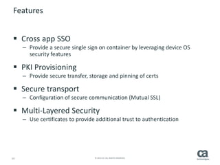 14 © 2014 CA. ALL RIGHTS RESERVED.
Features
 Cross app SSO
– Provide a secure single sign on container by leveraging device OS
security features
 PKI Provisioning
– Provide secure transfer, storage and pinning of certs
 Secure transport
– Configuration of secure communication (Mutual SSL)
 Multi-Layered Security
– Use certificates to provide additional trust to authentication
 
