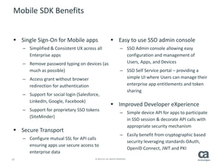 15 © 2014 CA. ALL RIGHTS RESERVED.
Mobile SDK Benefits
 Single Sign-On for Mobile apps
– Simplified & Consistent UX across all
Enterprise apps
– Remove password typing on devices (as
much as possible)
– Access grant without browser
redirection for authentication
– Support for social login (Salesforce,
LinkedIn, Google, Facebook)
– Support for proprietary SSO tokens
(SiteMinder)
 Secure Transport
– Configure mutual SSL for API calls
ensuring apps use secure access to
enterprise data
 Easy to use SSO admin console
– SSO Admin console allowing easy
configuration and management of
Users, Apps, and Devices
– SSO Self Service portal – providing a
simple UI where Users can manage their
enterprise app entitlements and token
sharing
 Improved Developer eXperience
– Simple device API for apps to participate
in SSO session & decorate API calls with
appropriate security mechanism
– Easily benefit from cryptographic based
security leveraging standards OAuth,
OpenID Connect, JWT and PKI
 