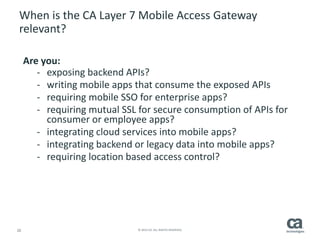 20 © 2014 CA. ALL RIGHTS RESERVED.
When is the CA Layer 7 Mobile Access Gateway
relevant?
Are you:
- exposing backend APIs?
- writing mobile apps that consume the exposed APIs
- requiring mobile SSO for enterprise apps?
- requiring mutual SSL for secure consumption of APIs for
consumer or employee apps?
- integrating cloud services into mobile apps?
- integrating backend or legacy data into mobile apps?
- requiring location based access control?
 