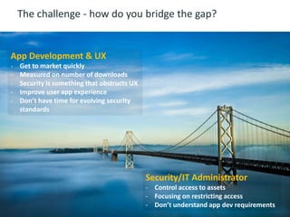 9 © 2014 CA. ALL RIGHTS RESERVED.
The challenge - how do you bridge the gap?
Security/IT Administrator
- Control access to assets
- Focusing on restricting access
- Don’t understand app dev requirements
App Development & UX
- Get to market quickly
- Measured on number of downloads
- Security is something that obstructs UX
- Improve user app experience
- Don’t have time for evolving security
standards
 