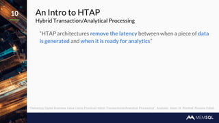 An Intro to HTAP
Hybrid Transaction/Analytical Processing
“HTAP architectures remove the latency between when a piece of data
is generated and when it is ready for analytics”
10
“Delivering Digital Business Value Using Practical Hybrid Transactional/Analytical Processing”, Analysts: Adam M. Ronthal, Roxane Edjlali
 
