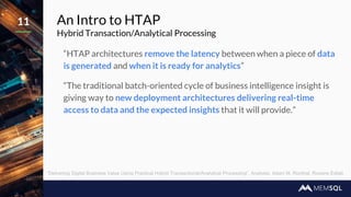 An Intro to HTAP
Hybrid Transaction/Analytical Processing
“HTAP architectures remove the latency between when a piece of data
is generated and when it is ready for analytics”
“The traditional batch-oriented cycle of business intelligence insight is
giving way to new deployment architectures delivering real-time
access to data and the expected insights that it will provide.”
11
“Delivering Digital Business Value Using Practical Hybrid Transactional/Analytical Processing”, Analysts: Adam M. Ronthal, Roxane Edjlali
 