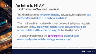 An Intro to HTAP
Hybrid Transaction/Analytical Processing
“HTAP architectures remove the latency between when a piece of data
is generated and when it is ready for analytics”
“The traditional batch-oriented cycle of business intelligence insight is
giving way to new deployment architectures delivering real-time
access to data and the expected insights that it will provide.”
“To support this demand, the convergence of analytic and
operational platforms is becoming more common. “
12
“Delivering Digital Business Value Using Practical Hybrid Transactional/Analytical Processing”, Analysts: Adam M. Ronthal, Roxane Edjlali
 