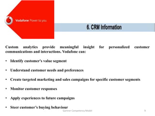 Custom analytics provide meaningful insight for personalized customer
communications and interactions. Vodafone can:
• Identify customer's value segment
• Understand customer needs and preferences
• Create targeted marketing and sales campaigns for specific customer segments
• Monitor customer responses
• Apply experiences to future campaigns
• Steer customer’s buying behaviour
Gartner Competency Model 9
 