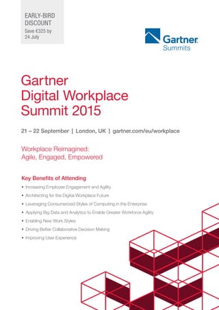 Gartner
Digital Workplace
Summit 2015
21 – 22 September  |  London, UK  |  gartner.com/eu/workplace
Key Benefits of Attending
•	 Increasing Employee Engagement and Agility
•	 Architecting for the Digital Workplace Future
•	 Leveraging Consumerized Styles of Computing in the Enterprise
•	 Applying Big Data and Analytics to Enable Greater Workforce Agility
•	 Enabling New Work Styles
•	 Driving Better Collaborative Decision Making
•	 Improving User Experience
Workplace Reimagined: 	
Agile, Engaged, Empowered
EARLY-BIRD
Discount
Save €325 by
24 July
 