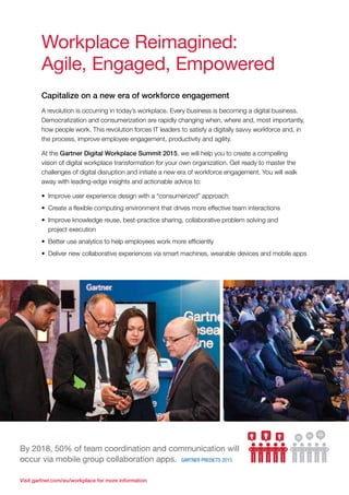 Visit gartner.com/eu/workplace for more information
Workplace Reimagined:
Agile, Engaged, Empowered
Capitalize on a new era of workforce engagement
A revolution is occurring in today’s workplace. Every business is becoming a digital business.
Democratization and consumerization are rapidly changing when, where and, most importantly,
how people work. This revolution forces IT leaders to satisfy a digitally savvy workforce and, in
the process, improve employee engagement, productivity and agility.
At the Gartner Digital Workplace Summit 2015, we will help you to create a compelling
vision of digital workplace transformation for your own organization. Get ready to master the
challenges of digital disruption and initiate a new era of workforce engagement. You will walk
away with leading-edge insights and actionable advice to:
•	 Improve user experience design with a “consumerized” approach
•	 Create a flexible computing environment that drives more effective team interactions
•	 Improve knowledge reuse, best-practice sharing, collaborative problem solving and
project execution
•	 Better use analytics to help employees work more efficiently
•	 Deliver new collaborative experiences via smart machines, wearable devices and mobile apps
By 2018, 50% of team coordination and communication will
occur via mobile group collaboration apps. Gartner Predicts 2015
 