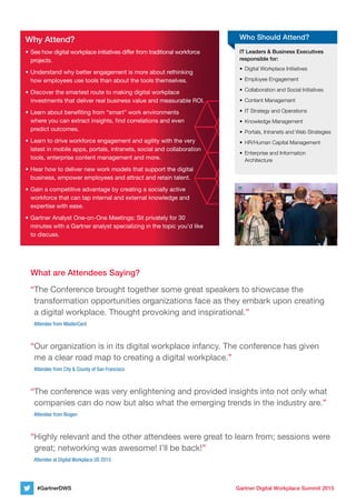 Gartner Digital Workplace Summit 2015#GartnerDWS
IT Leaders & Business Executives
responsible for:
•	 Digital	Workplace	Initiatives
•	 Employee	Engagement
•	 Collaboration	and	Social	Initiatives
•	 Content	Management
•	 IT	Strategy	and	Operations
•	 Knowledge	Management
•	 Portals,	Intranets	and	Web	Strategies
•	 HR/Human	Capital	Management
•	 Enterprise	and	Information	
Architecture
Who Should Attend?Why Attend?
• See how digital workplace initiatives differ from traditional workforce
projects.
• Understand why better engagement is more about rethinking
how employees use tools than about the tools themselves.
• Discover the smartest route to making digital workplace
investments that deliver real business value and measurable ROI.
• Learn about beneﬁting from “smart” work environments
where you can extract insights, ﬁnd correlations and even
predict outcomes.
• Learn to drive workforce engagement and agility with the very
latest in mobile apps, portals, intranets, social and collaboration
tools, enterprise content management and more.
• Hear how to deliver new work models that support the digital
business, empower employees and attract and retain talent.
• Gain a competitive advantage by creating a socially active
workforce that can tap internal and external knowledge and
expertise with ease.
• Gartner Analyst One-on-One Meetings: Sit privately for 30
minutes with a Gartner analyst specializing in the topic you’d like
to discuss.
What are Attendees Saying?
“The Conference brought together some great speakers to showcase the
transformation opportunities organizations face as they embark upon creating
a digital workplace. Thought provoking and inspirational.”
Attendee from Mastercard
“Our organization is in its digital workplace infancy. The conference has given
me a clear road map to creating a digital workplace.”
Attendee from city & county of san Francisco
“The conference was very enlightening and provided insights into not only what
companies can do now but also what the emerging trends in the industry are.”
Attendee from Biogen
“Highly relevant and the other attendees were great to learn from; sessions were
great; networking was awesome! I’ll be back!”
Attendee at Digital Workplace us 2015
 