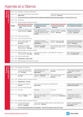 Gartner Digital Workplace Summit 2015
Agenda at a Glance
#GartnerDWS
07:30 – 20:00 Registration, Information and Refreshments
08:00 – 08:45 Tutorial: Debunking the Myths of User Experience	
Magnus Revang
Tutorial: Mobile Real-Time Team Workspaces and the Consumerization of
Collaboration  Adam Preset
09:00 – 10:00 Summit Chair Welcome and Gartner Keynote: Workforce Reimagined: Agile, Empowered, Engaged  Chris Howard and Susan Landry
10:00 – 10:30 Industry Panel
10:30 – 11:00 Refreshment Break in the Solution Showcase
Tracks A.	From Strategy to Business
Value
B.	Enabling New Ways of
Working
C.	Empowering High Impact
Performers
D.	Re-imagining the Workplace
11:00 – 11:45 Developing the Digital Workplace
Strategic Road Map  Paul Miller
How to Align Governance of
Content and Structured Information
to Maximize Business Outcomes	
Saul Judah
The Smart Workplace: Knowledge
Management Nirvana or Big Brother
Dystopia?  Nikos Drakos
Reimagining the Workplace by
Leveraging the Digital-Physical
Convergence  Adam Preset
12:00 – 12:30 Solution Provider Sessions
12:30 – 13:45 Lunch in the Solution Showcase
13:45 – 14:15 Bimodal IT: Being Digitally Agile
Without Making a Mess  	
Chris Howard
Leveraging Your Workforce: 	
Using Mobile to Create Innovation	
Richard Marshall
Managing Content in the Digital
Workplace  Hanns Köhler-Krüner
Technical Insights: Making Metadata
Manageable With Automation and
Analytics  Darin Stewart
14:30 – 15:15 Eight Steps to a Compelling
Business Case for a Digital
Workplace Initiative  Nikos Drakos
Collaborating in the Digital
Workplace  Carol Rozwell
Technical Insights: Which Enterprise
File Sync Service Is Right for You?	
Guy Creese
Smart Machine Disruptions Will
Dominate This Decade  Tom Austin
15:15 – 15:45 Refreshment Break in the Solution Showcase
15:45 – 16:15 Measuring Engagement — Past,
Present and Future  Helen Poitevin
Coordinating Nonroutine Work — More Collaboration, Less Coercion	
Nikos Drakos
Search That Thinks, Listens And
Shows  Hanns Köhler-Krüner
16:30 – 17:00 Solution Provider Sessions
17:15 – 18:00 Guest Keynote  Magnus Lindkvist
18:00 – 20:00 Networking Reception in the Solution Showcase
07:30 – 17:00 Registration and Information
08:30 – 09:15 Use a Bimodal Digital Workplace
Strategy to Move both Fast and
Slow  Chris Howard
Take These Steps To Create Your
Internal UX Design Team  	
Magnus Revang
New Roles in the Digital Workplace	
Debra Logan
Technical Insights: In-Depth Analysis
— Google Apps vs. Office 365	
Guy Creese
09:30 – 10:00 The Psychology of Serial Innovation	
Debra Logan
Destroy Your Meetings Before They
Destroy You  Adam Preset
Driving Change Through Evidence
Based Decision Making  	
Alan Duncan
Making Teams of Smart Machines
and People More Effective Than
Either Alone  Tom Austin
10:00 – 10:30 Refreshment Break in the Solution Showcase
10:30 – 11:15 Guest Keynote  Perry Timms
11:30 – 12:15 Digital Humanistic Manifesto	
Saul Judah
How to Consumerize Software for the Digital Workplace  	
Magnus Revang
The Work Grid and Your Next Intranet 	
Jim Murphy and Darin Stewart
12:15 – 13:30 Lunch in the Solution Showcase
13:30 – 14:15 Case Study Case Study Case Study Case Study
14:30 – 15:15 Execution Strategies for a Digital
Workplace  Paul Miller
Stop, Look, Listen: Video's Future Is
More Than Faces On Glass	
Adam Preset
The Impact of Mobilization on
Business Process  Richard Marshall
Technical Insights: Hybrid Cloud
— Making It Work for SaaS
Communication and Collaboration	
Guy Creese
15:15 – 15:45 Refreshment Break in the Solution Showcase
15:45 – 16:30 Five Organizational Change
Imperatives for the Digital
Workplace  Carol Rozwell
Employee Monitoring and Behavior Analytics: Realize Benefits Without
Being a Creep  Alan Duncan
Content + Function: Mobile Apps
for the Digital Workplace	
Richard Marshall
16:45 – 17:15 Gartner Closing Keynote: What to do Next Week?  Hanns Köhler-Krüner, Magnus Revang and Chris Howard
Monday
21September2015
Tuesday
22September2015
 