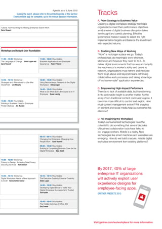 Visit gartner.com/eu/workplace for more information
Agenda as of 5 June 2015
During the event, please refer to the printed Agenda or the Gartner
Events mobile app for complete, up to the minute session information.
Tutorial: Technical Insights: Making Enterprise Search Work	
Darin Stewart
Workshops and Analyst-User Roundtables
11:00 – 12:30  Workshop: 	
The Language of Change  Debra Logan and
Carol Rozwell
11:00 – 12:00  Roundtable: 	
Business Applications and Employee
Experience  Helen Poitevin
13:45 – 15:15  Workshop: 	
Strategies and Alternatives for Life After
SharePoint  Jim Murphy
13:30 – 14:30  Roundtable: 	
Using Neuroscience Research in the Digital
Workplace  Debra Logan
14:45 – 15:45  Roundtable: 	
What to Do When Every Employee is an IT
Employee  Susan Landry
15:30 – 16:30  Roundtable: 	
Building a Business Case for Employee
Portal Initiatives  Jim Murphy
08:15 – 09:15  Roundtable: 	
Changing the Workplace, Changing How
People Work  Carol Rozwell
09:30 – 10:30  Roundtable: 	
Building a Compelling Business Case for the
Digital Workplace  Saul Judah
10:30 – 12:00  Workshop: 	
Privacy by Design: Achieving Data Privacy,
Security and Trust  Alan Duncan
13:45 – 15:15  Workshop: 	
Digital Workplace Needs a New Approach
to ECM  Hanns Köhler-Krüner
13:15 – 14:15  Roundtable: 	
The Executive Guide to Extreme Creativity	
Debra Logan
14:30 – 15:30  Roundtable: 	
Developing Digital Ethics to Make Your
Digital Workplace Successful and Trusted	
Tom Austin
15:45 – 16:45  Roundtable: 	
The Hidden Gotchas of Office 365	
Guy Creese
Tracks
A. From Strategy to Business Value
Creating a digital workplace strategy that helps
organizations meet their performance objectives
amid a wave of digital business disruption takes
forethought and careful planning. Effective
governance makes it easier to select the right
implementation targets and balance the investment
with expected returns.
B. Enabling New Ways of Working
“Work” is no longer a place we go. Today’s
professionals do meaningful work wherever,
whenever and however they need to do it. To
deliver digital environments that harness and amplify
the readiness of a worker’s ability and desire to
network, organizations must rethink and motivate
them to go above and beyond means rethinking
collaborative work processes and taking advantage
of “consumer-style” application experiences.
C. Empowering High-Impact Performers
There is no lack of available data, but transforming
it into actionable insight is another matter. As the
array of non-traditional content continues to grow, it
becomes more difficult to control and exploit. How
must content management evolve? Will analytics
on content and social media help us overcome this
dilemma?
D. Re-imagining the Workplace
Today’s consumerized technologies have the
potential to do something that several decades
of business collaboration tools have failed to
do: engage workers. Mobile is a reality. New
technologies like smart machines and wearables are
emerging. How do we build a secure, reliable digital
workplace environment from existing platforms?
By 2017, 40% of large
enterprise IT organizations
will actively exploit user
experience designs for
employee-facing apps.
Gartner Predicts 2015
 