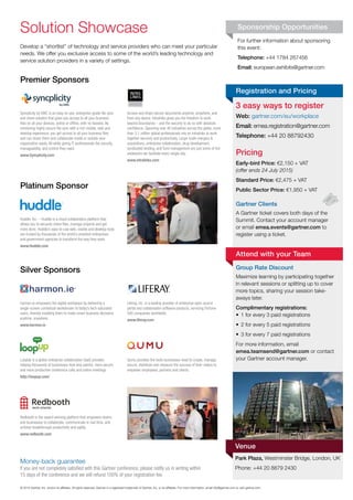 For	further	information	about	sponsoring	
this	event:
Telephone: +44	1784	267456
Email: european.exhibits@gartner.com
©	2015	Gartner,	Inc.	and/or	its	affi	liates.	All	rights	reserved.	Gartner	is	a	registered	trademark	of	Gartner,	Inc.	or	its	affi	liates.	For	more	information,	email	info@gartner.com	or	visit	gartner.com.	
Sponsorship OpportunitiesSolution	Showcase
Premier Sponsors
Silver Sponsors
Platinum Sponsor
Develop	a	“shortlist”	of	technology	and	service	providers	who	can	meet	your	particular	
needs.	We	offer	you	exclusive	access	to	some	of	the	world’s	leading	technology	and	
service	solution	providers	in	a	variety	of	settings.
by EMC
Syncplicity by EMC is an easy-to-use, enterprise-grade ﬁle sync
and share solution that gives you access to all your business
ﬁles on all your devices, online or ofﬂine, with no hassles. By
combining highly secure ﬁle sync with a rich mobile, web and
desktop experience, you get access to all your business ﬁles
and can share them and collaborate inside or outside your
organization easily. All while giving IT professionals the security,
manageability, and control they need.
www.Syncplicity.com
Access and share secure documents anytime, anywhere, and
from any device. Intralinks gives you the freedom to work
beyond boundaries – and the security to do so with absolute
conﬁdence. Spanning over 40 industries across the globe, more
than 3.1 million global professionals rely on Intralinks to work
together securely and productively. Large-scale mergers &
acquisitions, enterprise collaboration, drug development,
syndicated lending, and fund management are just some of the
endeavors we facilitate every single day.
www.intralinks.com
harmon.ie empowers the digital workplace by delivering a
single-screen contextual workstream to today’s tech-saturated
users, thereby enabling them to make smart business decisions
anytime, anywhere.
www.harmon.ie
LoopUp is a global enterprise collaboration SaaS provider,
helping thousands of businesses host less painful, more secure
and more productive conference calls and online meetings.
http://loopup.com/
Redbooth is the award-winning platform that empowers teams
and businesses to collaborate, communicate in real time, and
achieve breakthrough productivity and agility.
www.redbooth.com
Liferay, Inc. is a leading provider of enterprise open source
portal and collaboration software products, servicing Fortune
500 companies worldwide.
www.liferay.com
Qumu provides the tools businesses need to create, manage,
secure, distribute and measure the success of their videos to
empower employees, partners and clients.
Huddle, Inc. – Huddle is a cloud collaboration platform that
allows you to securely share ﬁles, manage projects and get
more done. Huddle’s easy-to-use web, mobile and desktop tools
are trusted by thousands of the world’s smartest enterprises
and government agencies to transform the way they work.
www.Huddle.com
3 easy ways to register
Web: gartner.com/eu/workplace
Email: emea.registration@gartner.com
Telephone: +44	20	88792430
Pricing
Early-bird Price: €2,150	+	VAT
(offer ends 24 July 2015)
Standard Price: €2,475	+	VAT
Public Sector Price:	€1,950	+	VAT
Gartner Clients
A	Gartner	ticket	covers	both	days	of	the	
Summit.	Contact	your	account	manager	
or	email	emea.events@gartner.com to	
register	using	a	ticket.
Group Rate Discount
Maximize	learning	by	participating	together	
in	relevant	sessions	or	splitting	up	to	cover	
more	topics,	sharing	your	session	take-
aways	later.
Complimentary registrations:
•	 1	for	every	3	paid	registrations
•	 2	for	every	5	paid	registrations
•	 3	for	every	7	paid	registrations
For	more	information,	email	
emea.teamsend@gartner.com or	contact	
your	Gartner	account	manager.
Registration and Pricing
Attend with your Team
Park Plaza, Westminster	Bridge,	London,	UK
Phone:	+44	20	8879	2430
Venue
Money-back	guarantee
If you are not completely satisﬁed with this Gartner conference, please notify us in writing within
15 days of the conference and we will refund 100% of your registration fee.
 