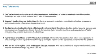 © 2017 IBM Corporation
Key Takeaways
1. DevOps is about transforming application development and delivery in order to accelerate digital innovation.
So DevOps is a topic for both business and IT roles in the organization.
2. You don’t buy DevOps, you do DevOps. DevOps is an approach, a mindset – a combination of culture, process and
technology (including infrastructure, tools and services).
3. DevOps is not only about the hand-off between Development and Operations. DevOps is about applying lean and agile
principles across the application delivery lifecycle (biz-dev-test-deploy-operate) to achieve continuous delivery of digital
innovation. Key concepts: automation, feedback loops
4. Hybrid Cloud is facilitated by a DevOps culture and tools. Having a full DevOps tool chain allows your organization to
take advantage of cloud capability more efficiently by having the pipeline use the appropriate environment at the right time.
5. APIs are the key to Hybrid Cloud and support DevOps practices. APIs are foundational to a digital transformation, APIs
help with automated testing a key part of DevOps.
 