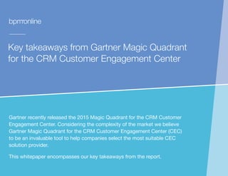 Key takeaways from Gartner Magic Quadrant
for the CRM Customer Engagement Center
Gartner recently released the 2015 Magic Quadrant for the CRM Customer
Engagement Center. Considering the complexity of the market we believe
Gartner Magic Quadrant for the CRM Customer Engagement Center (CEC)
to be an invaluable tool to help companies select the most suitable CEC
solution provider.
This whitepaper encompasses our key takeaways from the report.
 