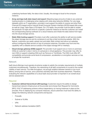 underlying hardware fails), the data is lost. Usually, this storage is local to the compute
instance.
■ Array and tape bulk data import and export: Migrating large amounts of data to any external
hosting location is challenging when dealing with wide-area networks (WANs). For very large
datasets within an IT organization, providers must support the ability to receive and ship Fibre
Channel (FC)-based and/or Internet Small Computer System Interface (iSCSI)-based disk arrays
as well as Linear Tape-Open (LTO) tapes. For LTO tapes, the provider must be able to isolate
the physical LTO tape and drive to a specific customer instance so that the customer can install
the corresponding backup software on a cloud instance and initiate the data restore from tape
into the cloud storage service.
■ Static Web hosting support: Providers must offer customers the ability to self-service enable
the object storage service and its containers to act like a fully functioning website. With this
feature, customers can easily upload root and static Web content and serve out websites
without configuring Web servers on top of compute instances. Providers may front end this
capability with a website service outside of the object storage API or interface.
■ Cloud storage gateway (CSG) support: The provider must support one or more on-premises
CSGs at customer's sites in terms of a physical or virtual appliance. The provider may offer its
own CSG or support a leading CSG such as Panzura or TwinStrata. The CSG must offer API
compatibility and provide some level of compression, acceleration or encryption services on top
of simple file movement.
Network
IaaS cloud offerings must operate at extreme scales to satisfy the complex requirements of multiple
customers simultaneously. Therefore, the networking of all IaaS components is crucial to the overall
viability of each service. Too little throughput, not enough isolation between tenants or too much
latency among tiers of service, and customers will likely take their business elsewhere. Therefore,
evaluating the network capabilities of a cloud IaaS cloud provider is important in an overall cloud
service assessment.
Required
■ Customer-defined hierarchical LAN topology: Customers require the ability to design
hierarchical network infrastructure at the provider and choose their Request for Comments
(RFC) 1918
1
IP addressing scheme without dependency on having instances in place at the
provider. Prior to deploying any compute instances, cloud customers must have the ability to
design the following network components and layouts:
■ Firewalls
■ Subnet or VLANs
■ VPN
■ Network address translation (NAT)
Gartner, Inc. | G00259331 Page 11 of 35
 