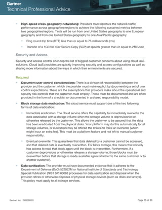 ■ High-speed cross-geography networking: Providers must optimize the network traffic
performance across geographies/regions to achieve the following sustained metrics between
two geographies/regions. Tests will be run from one United States geography to one European
geography and from one United States geography to one Asia/Pacific geography:
■ Ping round-trip time (RTT) less than or equal to 75 milliseconds (ms)
■ Transfer of a 1GB file over Secure Copy (SCP) at speeds greater than or equal to 2MB/sec
Security and Access
Security and access control often top the list of biggest customer concerns about using cloud IaaS
solutions. Cloud IaaS providers are quickly improving security and access configurations as well as
sharing more information about the ways in which their environments are secured.
Required
■ Document user control considerations: There is a division of responsibility between the
provider and the customer, which the provider must make explicit by documenting a set of user
control expectations. These are the assumptions that providers make about the operational and
security risk controls that the customer must employ. These must be documented and are often
provided in the form of a checklist or documented in a shared responsibility model.
■ Block storage data eradication: The cloud service must support one of the two following
forms of data eradication:
■ Immediate eradication: The cloud service offers the capability to immediately overwrite the
data associated with a storage volume when the storage volume is deprovisioned or
otherwise released by the customer. This allows the customer to be assured that the data
has been eradicated from the physical disks. Your platform may do this automatically for all
storage volumes, or customers may be offered the choice to force an overwrite (which
might incur an extra fee). This must be a platform feature and not left to manual customer
responsibility.
■ Eventual overwrite: This guarantees that data deleted by a customer cannot be accessed,
and that deleted data is eventually overwritten. For block storage, this means that nobody
has access to read that block again until the block is overwritten. Furthermore, if a
customer deprovisions or otherwise releases a storage volume, those blocks must be
overwritten before that storage is made available again (whether to the same customer or to
another customer).
■ Data sanitization: The provider must have documented evidence that it adheres to the
Department of Defense (DoD) 522022M or National Institute of Standards and Technology
Special Publication (NIST SP) 80088 processes for data sanitization and disposal when the
provider retires or otherwise disposes of physical storage devices (such as disks and arrays).
This policy must apply to all storage services.
Gartner, Inc. | G00259331 Page 15 of 35
 