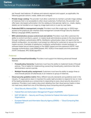 per firewall, load balancer, IP address and network segment and support, as applicable, the
following granular actions: create, delete and configure.
■ Private image catalog: The provider must allow customers to maintain a private image catalog
of instances that is not accessible to other cloud customers. Furthermore, the provider must
offer basic role-based authorization into the catalog so that granular rights (i.e., create, deploy,
delete) can be handled on an image-by-image basis and on a user-by-user basis.
■ Federated SSO to management console: Providers must offer single-sign on (SSO) login
access to the graphical user interface (GUI) management console through Security Assertion
Markup Language (SAML) assertions.
■ MFA administrative access control (root and admin): Providers must offer customers the
ability to control root (that is, parent- or master-level) administrative access to the cloud service
through multifactor authentication (MFA). Multifactor authentication does not need to be the
default configuration, but providers must present an offering for customers to secure the root or
master account. Examples of satisfactory multifactor authentication include hardware- or
software-based secure tokens based on the HMAC-based one-time password (HOTP; hash
message authentication code [HMAC]based, RFC 4226) or time-based one-time password
(TOTP; timebased, RFC 6238) algorithm.
Preferred
■ Advanced firewall functionality: Providers must support the following advanced firewall
features:
■ Firewall policy hierarchy: Customers must have the ability to implement levels of firewall
policies. This is helpful for implementing overarching firewall policy restrictions that other
administrators cannot override.
■ Multiple firewall policy assignment: Customers must have the ability to assign three or
more firewall policies simultaneously to an instance or group of instances.
■ Cloud security guideline matrix: Many different security standards and guidelines exist in the
industry. IT organizations deem it important for public IaaS providers to respond to two or more
of the leading standards as a compromise to responding to every cloud security document in
existence. Providers must create a document detailing how their cloud service meets or does
not meet every detail from one of the following cloud computing security guidelines:
■ Cloud Security Alliance (CSA) — "Security Guidance"
■ Federal Risk and Authorization Management Program (FedRAMP)
■ NIST SP 800-53 — Security and Privacy Controls for Federal Information Systems and
Organizations
■ European Network and Information Security Agency (ENISA) — "Cloud Computing Risk
Assessment"
Page 18 of 35 Gartner, Inc. | G00259331
 