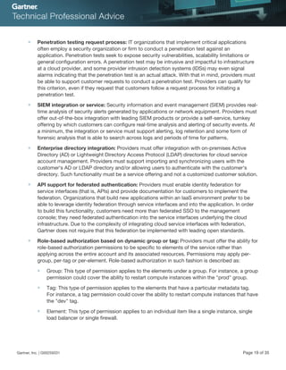■ Penetration testing request process: IT organizations that implement critical applications
often employ a security organization or firm to conduct a penetration test against an
application. Penetration tests seek to expose security vulnerabilities, scalability limitations or
general configuration errors. A penetration test may be intrusive and impactful to infrastructure
at a cloud provider, and some provider intrusion detection systems (IDSs) may even signal
alarms indicating that the penetration test is an actual attack. With that in mind, providers must
be able to support customer requests to conduct a penetration test. Providers can qualify for
this criterion, even if they request that customers follow a request process for initiating a
penetration test.
■ SIEM integration or service: Security information and event management (SIEM) provides real-
time analysis of security alerts generated by applications or network equipment. Providers must
offer out-of-the-box integration with leading SIEM products or provide a self-service, turnkey
offering by which customers can configure real-time analysis and alerting of security events. At
a minimum, the integration or service must support alerting, log retention and some form of
forensic analysis that is able to search across logs and periods of time for patterns.
■ Enterprise directory integration: Providers must offer integration with on-premises Active
Directory (AD) or Lightweight Directory Access Protocol (LDAP) directories for cloud service
account management. Providers must support importing and synchronizing users with the
customer's AD or LDAP directory and/or allowing users to authenticate with the customer's
directory. Such functionality must be a service offering and not a customized customer solution.
■ API support for federated authentication: Providers must enable identity federation for
service interfaces (that is, APIs) and provide documentation for customers to implement the
federation. Organizations that build new applications within an IaaS environment prefer to be
able to leverage identity federation through service interfaces and into the application. In order
to build this functionality, customers need more than federated SSO to the management
console; they need federated authentication into the service interfaces underlying the cloud
infrastructure. Due to the complexity of integrating cloud service interfaces with federation,
Gartner does not require that this federation be implemented with leading open standards.
■ Role-based authorization based on dynamic group or tag: Providers must offer the ability for
role-based authorization permissions to be specific to elements of the service rather than
applying across the entire account and its associated resources. Permissions may apply per-
group, per-tag or per-element. Role-based authorization in such fashion is described as:
■ Group: This type of permission applies to the elements under a group. For instance, a group
permission could cover the ability to restart compute instances within the "prod" group.
■ Tag: This type of permission applies to the elements that have a particular metadata tag.
For instance, a tag permission could cover the ability to restart compute instances that have
the "dev" tag.
■ Element: This type of permission applies to an individual item like a single instance, single
load balancer or single firewall.
Gartner, Inc. | G00259331 Page 19 of 35
 