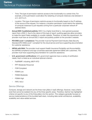 ■ Time: This type of permission restricts access to the functionality to a certain time. For
example, a time permission could allow the restarting of compute instances only between 3
a.m. and 5 a.m.
■ Location: This type of permission restricts access to functionality based on the IP address
of the source of the request. For instance, a location permission could restrict the restarting
of compute instances to just requests coming from a particular corporate network IP
address block.
■ Annual SOC 3 published publicly: SOC 3 is a higher-level (that is, more general-purpose)
report than a SOC 2. Due to the nature of this type of report, auditing agencies allow providers
to make the report freely available on a public website. Therefore, to meet this requirement, the
provider must have an annual SOC 3 report and publicly publish on the provider's website.
■ PCI DSS Level 1 compliance: The provider must be Payment Card Industry Data Security
Standard (PCI DSS) Level 1 compliant for the cloud service and have supporting documentation
for customer assistance.
■ HIPAA with BAA: The provider must support Health Insurance Portability and Accountability
Act (HIPAA) compliance and sign a business associate agreement (BAA) with customers. The
provider must have supporting documentation for customer assistance.
■ U.S. government certifications: U.S. government agencies have a variety of certification
needs. Each is listed as an individual optional criterion:
■ FedRAMP, including JAB P-ATO
■ PPT-Moderate Personnel
■ ITAR Compliant
■ FISMA Low
■ FISMA Moderate
■ FISMA High
■ FIPS 140-2
Service Offerings
Compute, storage and network are the three main pillars in IaaS offerings. However, many criteria
exist that cannot be isolated into any of the three specific areas. Therefore, Gartner has highlighted
criteria not specific to any of the three pillars into this section. This category generally focuses on
service implementations of the bundled IaaS stack, including data center architecture, availability,
scalability and value-added services.
Gartner, Inc. | G00259331 Page 21 of 35
 
