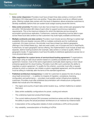 Required
■ Data center dispersion: Providers must have at least three data centers a minimum of 200
kilometers (125 miles) apart from one another. These data centers must be on different power
grids. Offering multiple data centers with this level of dispersion allows enterprise customers to
develop availability options that can sustain local outage-causing issues like storms.
■ Data center proximity: Providers must also have at least two data centers (per geography) that
are within 100 kilometers (60 miles) of each other to support synchronous replication
requirements. This is the maximum distance for which the latencies are low enough to
accomplish synchronous replication. Furthermore, customer networking must be able to span
across these local data centers so that customers may build highly available architectures.
■ Multiple continents and data centers: Providers must include service offerings to satisfy high
availability (HA) and disaster recovery (DR) on multiple continents and for multinational
customers. At a bare minimum, the provider must have at least two distinct geographic
offerings in the United States (e.g., east and west coast), one in Europe and one in Asia/Pacific.
Furthermore, for each geographic service offering, the implementation must include at least two
separate, distinct hosting locations (for example, data centers or zones) to qualify. Within a
geographic locale, IT organizations must have the ability to distribute applications across two or
more physical data centers.
■ Offer negotiation for custom terms of service/cloud-hosting agreement: IT organizations
often begin using an IaaS cloud solution based on a publicly accessible terms-of-service
agreement; however, most of the same organizations eventually desire signing a more robust
enterprise agreement for cloud hosting. Providers must offer such customers the ability to
negotiate a custom agreement. To qualify for this criterion, a provider must offer a request
process by which a customer can initiate a custom-negotiated agreement, and the provider
must be willing to materially alter the terms of the standard agreement.
■ Published architecture transparency: In order for customers to assess the risk of using a
cloud IaaS environment — in addition to impacts of migration, compliance, licensing,
configuration and performance — providers must publish certain infrastructure details to
customers. Providers must offer published documentation with infrastructure configuration
details that include all of the following:
■ The region and country of each data center location (e.g., northern California or western
Germany)
■ Data center availability configurations for power, cooling and network
■ The underlying hypervisor product/technology
■ The current relative physical CPU processor architecture series and life cycle strategy, or
the ability to query the actual processor architecture on an instance-by-instance basis
■ A description of the configuration details of what constitutes a vCPU at the provider
■ Any variability, oversubscription or throttling of vCPUs
Page 22 of 35 Gartner, Inc. | G00259331
 