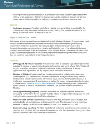 meaning that the customer database is automatically replicated across multiple data centers
within a single geography. Opting into this service must be simple and through self-service
means, not requiring any additional replication configurations on the customer's part.
Optional
■ Hadoop as a service: Providers must offer a Hadoop environment that is provided for the
customer as a fully automated self-service turnkey offering. This must be a full service, not
simply a "one click install" of Hadoop or the like.
Support and Service Levels
Self-service and on-demand features helped define IaaS offerings. However, IT organizations need
support and service levels from providers that will accommodate enterprise-grade hosting
requirements. Enterprise customers care about support and service levels because they
demonstrate provider commitment and integrity and help build trust in the relationship between
providers and customers. SLAs do not prevent cloud outages. Rather, they define the terms of an
outage, incident or degradation of service; they explain the response expectation to issues; and
they set customer expectations for service performance.
Required
■ 24/7 support, 15-minute response: Providers must offer at least one support service tier that
includes 15 minutes or less of incident response time while also being offered 24/7. This tier of
support is required by many IT organizations in order to align with internal SLAs and
operational-level agreements (OLAs) for production and critical workloads.
■ Member of TSANet: Providing IaaS is a complex initiative that includes integrating many
different pieces of IT hardware and software. Furthermore, IT organizations marry internal
hardware and software components with various cloud services. When problems arise, it is
challenging for providers or IT organizations to gather the various companies together to solve
complex issues. Technical Support Alliance Network (TSANet) offers organized collaboration
across vendors in order to solve complex problems. The provider must be a member of
TSANet.
■ Live support offering (English): Providers must offer live support via phone and instant
messaging. Furthermore, the live support must be offered in English. Native languages for each
hosting location are covered in the Preferred category.
■ Free online self-service support: Providers must offer free, online self-service support that
includes FAQs, a knowledge base and discussion forums. The discussion forums must have
evidence of regular participation and moderation from cloud service support staff.
■ Online error/bug reporting: Providers must offer all customers an online-based mechanism for
reporting errors or bugs with the service. Providers must offer the mechanism through an online
process posted on their public cloud service websites.
Page 24 of 35 Gartner, Inc. | G00259331
 