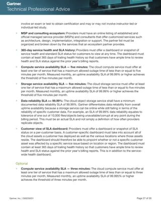 involve an exam or test to obtain certification and may or may not involve instructor-led or
individual-led study.
■ MSP and consulting ecosystem: Providers must have an online listing of established and
official managed service provider (MSPs) and consultants that offer customized services such
as architecture, design, implementation, integration or support. The partner list must be
organized and broken down by the services that an ecosystem partner provides.
■ 365-day service health and SLA history: Providers must offer a dashboard or snapshot of
service health and standard SLA status for customers to view at any time. The dashboard must
contain at least 365 days of trailing health history so that customers have ample time to review
health and SLA status against the prior year's billing reports.
■ Compute service availability SLA — five minutes: The cloud compute service must offer at
least one tier of service that has a maximum allowed outage time of less than or equal to five
minutes per month. Measured monthly, an uptime availability SLA of 99.99% or higher achieves
the threshold of five minutes per month.
■ Storage service availability SLA — five minutes: The cloud storage service must offer at least
one tier of service that has a maximum allowed outage time of less than or equal to five minutes
per month. Measured monthly, an uptime availability SLA of 99.99% or higher achieves the
threshold of five minutes per month.
■ Data reliability SLA >= 99.99%: The cloud object storage service shall have a minimum
documented data reliability SLA of 99.99%. Gartner differentiates data reliability from overall
uptime availability because a storage service can be online while still failing in terms of the
reliability of specific customer data. For example, an SLA of 99.99% data reliability equates to
tolerance of one out of 10,000 files/objects being unavailable/corrupt at any point during the
billing period. This must be an actual SLA and not simply a definition of how often providers
replicate objects.
■ Customer view of SLA dashboard: Providers must offer a dashboard or snapshot of SLA
status on a per-customer basis. A customer-specific dashboard must take into account all of
the cloud assets a customer has deployed as well as the various locations where those assets
reside. The dashboard should therefore be able to pinpoint whether or not a specific customer
asset was affected by a specific service issue based on location or region. The dashboard must
contain at least 365 days of trailing health history so that customers have ample time to review
health and SLA status against the prior year's billing reports. This is in addition to the service-
wide health dashboard.
Optional
■ Compute service availability SLA — three minutes: The cloud compute service must offer at
least one tier of service that has a maximum allowed outage time of less than or equal to three
minutes per month. Measured monthly, an uptime availability SLA of 99.995% or higher
achieves the threshold of three minutes per month.
Gartner, Inc. | G00259331 Page 27 of 35
 