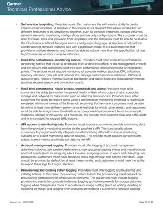 ■ Self-service templating: Providers must offer customers the self-service ability to create
infrastructure templates. A template in this scenario is a blueprint that allows a collection of
different resources to be provisioned together, such as compute instances, storage volumes,
network elements, monitoring configurations and security configurations. The customer must be
able to create, store and provision from templates, and the templates must be able to be built in
the cloud service without having to learn a configuration language. A template is not just the
combination of compute instance size with a particular image. It is a build manifest that
provisions multiple elements, and it must be able to include more than the specification of how
to provision one or more compute instances.
■ Real-time performance-monitoring service: Providers must offer a real-time performance-
monitoring service that must be accessible from a service interface or the management console
and not require that customers build their own performance-monitoring hooks or integration
points. The services must support monitoring of compute metrics: (such as CPU utilization,
memory utilization, disk I/O and network I/O), storage metrics (such as utilization, IOPS and
queue length), network metrics (such as bandwidth and packet loss) and loadbalancer metrics
(such as request latency and connection count).
■ Real-time performance health checks, thresholds and alerts: Providers must offer
customers the ability to monitor the general health of their infrastructure (that is, compute,
storage and network) for failures and send an alert if a failure occurs. Providers must offer
customers the ability to receive alerts when a performance-monitoring threshold is reached or
exceeded within one minute of the threshold occurring. Furthermore, customers must be able
to define at least three different performance thresholds for which to be alerted, and customers
must be able to assign these thresholds on a component-by-component basis (for example,
instances, storage or networks). At a minimum, the provider must support email and SMS alerts
and is encouraged to support URL triggers.
■ API access to monitoring data: Providers must expose customer-accessible monitoring data
from the provider's monitoring service via the provider's API. This functionality allows
customers to programmatically integrate cloud monitoring data with in-house monitoring
systems or to export monitoring data for analysis. The provider must support current health
status, current metrics and historical data via the API.
■ Account management logging: Providers must offer logging of account management
activities, including user create/delete events, user grouping/tagging events and miscellaneous
account events (such as assigning users to roles, assigning quotas to users and changing user
passwords). Customers must have access to these logs through self-service interfaces. Logs
should be provided by default for at least three months, and customers should have the ability
to export these logs for longer retention.
■ Provisioning and catalog action logging: Providers must offer logging of provisioning and
catalog actions. In this case, "provisioning" refers to both the provisioning (creation) and de-
provisioning (termination) of infrastructure elements. The log service must include logging
provisioning events for compute instances, logging provisioning events for storage volumes,
logging when changes are made to a customer's image catalog (such as adding, deleting or
updating an image) and logging when changes are made to a customer's template catalog
Gartner, Inc. | G00259331 Page 29 of 35
 