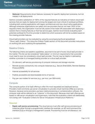 ■ Optional: Requirements-driven features necessary for specific deployment scenarios, but not
needed in all deployments
Gartner considers satisfaction of 100% of the required features as indicative of mature cloud IaaS
services that are ready for deployment among the largest and most critical of workload portfolios,
including both existing applications with legacy architectures and new cloud-native applications.
Although enterprise organizations can select and use providers that do not meet 100% of the
required criteria, the organization must be fully aware of the trade-offs associated with deploying a
solution that is missing features or that has service gaps. Gartner recommends evaluating each
potential workload for fit at the provider to determine which scenarios will not be suitable based on
the missing provider features.
Cloud IaaS providers can be evaluated by using the accompanying Excel spreadsheet
"Cloud_IaaS_Criteria." The Using the Criteria Toolkit section of this document provides instructions
on working with and modifying the spreadsheet.
Baseline Criteria
The following criteria are baseline capabilities, assumed to be part of every cloud IaaS provider in
the market. This list can be considered "table stakes" or minimum requirements that a provider
must meet to even be considered a cloud IaaS provider. This list may be helpful in delineating
whether a provider is a managed hosting provider or a cloud IaaS provider:
■ On-demand, self-service provisioning of compute instances and storage volumes
■ Remote access connectivity into compute instances (e.g., Secure Shell [SSH], Remote Desktop
Protocol [RDP])
■ Internet accessibility for all services
■ Publicly accessible and downloadable terms of service
■ Pay-per-use models for services (e.g., per hour, per GB/month)
Compute
The compute portion of an IaaS offering is often the most requested and deployed service.
Providers most commonly use server virtualization to provide virtual machines (VMs) as a service.
However, because some providers use bare-metal provisioning or containerization software, the
compute node will be referred to as "instance" in this document. Because most IaaS offerings are
based on x86 server virtualization and hypervisors, note that this evaluation criteria will deliberately
not overlap with "Evaluation Criteria for Server Virtualization Infrastructure Platforms."
Required
■ Rapid, self-service provisioning: The cloud service must offer self-service provisioning of
instances either through a programmatic interface (for example, an API and command line
interface [CLI]) or through a management console. Provisioning must be simultaneous, not
Gartner, Inc. | G00259331 Page 3 of 35
 