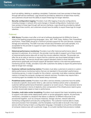 (such as adding, deleting or updating a template). Customers must have access to these logs
through self-service interfaces. Logs should be provided by default for at least three months,
and customers should have the ability to export these logs for longer retention.
■ Security configuration logging: Providers must offer logging of security configurations,
including changes in network ACLs and changes in firewall configurations. Customers must
have access to these logs through self-service interfaces. Logs should be provided by default
for at least three months, and customers should have the ability to export these logs for longer
retention.
Preferred
■ SDK library: Providers must offer a rich set of software development kit (SDKs) for three or
more of the leading programming languages: Java, .NET, PHP, Ruby, Node.js, Perl, PowerShell
and Python. These SDKs should at a minimum provide support for the core services: compute,
storage and networking. The SDK must also include documentation and code samples. It is
acceptable for the provider to support an open-source library instead of creating one
independently.
■ Historical performance monitoring: Providers must offer historical performance data of
services to customers. At a minimum, the provider must be able to support up to three months
of historical performance data with at most five-minute collection intervals. The provider can
offer this as an add-on service or require that the customer use cloud-based storage to store
the historical data. The service should also support standard charts to show historical
performance graphically and should support all standard metrics in the real-time performance
monitoring service. Finally, providers must offer customers the ability to export the performance
data for longer-term storage.
■ Customer-defined monitoring metrics: Providers must allow customers to extend or custom-
define performance-monitoring metrics that are not standard in the provider's performance-
monitoring service. In order to qualify for this criterion, a provider must allow customer-defined
metrics in at least the compute, storage and network services. Providers may require that a
monitoring agent be installed into the assets being monitored.
■ Predefined action events: Providers must offer a service whereby customers have the ability
to execute a specific cloud action (that is, call a service interface action) when a standard or
customer-defined performance threshold is passed or an event occurs. These scenarios tend to
manifest themselves in terms of elasticity when components of the infrastructure need to grow
or shrink dynamically based on load or performance.
■ Complex, multi-data-center templating: Providers must expand their basic templating service
to support multi-data-center deployments within or across geographic regions. As previously
mentioned, a template is a blueprint that allows a collection of different resources to be
provisioned together, such as compute instances, storage volumes, network elements,
monitoring configurations and security configurations. The customer must be able to create,
store and provision from templates, and the templates must be able to be built in the cloud
service without having to learn a configuration language. A template is not just the combination
of compute instance size with a particular image. It is a build manifest that provisions multiple
Page 30 of 35 Gartner, Inc. | G00259331
 