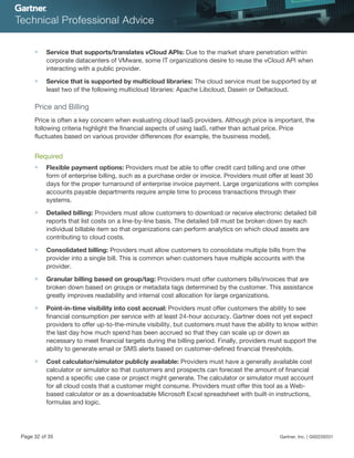 ■ Service that supports/translates vCloud APIs: Due to the market share penetration within
corporate datacenters of VMware, some IT organizations desire to reuse the vCloud API when
interacting with a public provider.
■ Service that is supported by multicloud libraries: The cloud service must be supported by at
least two of the following multicloud libraries: Apache Libcloud, Dasein or Deltacloud.
Price and Billing
Price is often a key concern when evaluating cloud IaaS providers. Although price is important, the
following criteria highlight the financial aspects of using IaaS, rather than actual price. Price
fluctuates based on various provider differences (for example, the business model).
Required
■ Flexible payment options: Providers must be able to offer credit card billing and one other
form of enterprise billing, such as a purchase order or invoice. Providers must offer at least 30
days for the proper turnaround of enterprise invoice payment. Large organizations with complex
accounts payable departments require ample time to process transactions through their
systems.
■ Detailed billing: Providers must allow customers to download or receive electronic detailed bill
reports that list costs on a line-by-line basis. The detailed bill must be broken down by each
individual billable item so that organizations can perform analytics on which cloud assets are
contributing to cloud costs.
■ Consolidated billing: Providers must allow customers to consolidate multiple bills from the
provider into a single bill. This is common when customers have multiple accounts with the
provider.
■ Granular billing based on group/tag: Providers must offer customers bills/invoices that are
broken down based on groups or metadata tags determined by the customer. This assistance
greatly improves readability and internal cost allocation for large organizations.
■ Point-in-time visibility into cost accrual: Providers must offer customers the ability to see
financial consumption per service with at least 24-hour accuracy. Gartner does not yet expect
providers to offer up-to-the-minute visibility, but customers must have the ability to know within
the last day how much spend has been accrued so that they can scale up or down as
necessary to meet financial targets during the billing period. Finally, providers must support the
ability to generate email or SMS alerts based on customer-defined financial thresholds.
■ Cost calculator/simulator publicly available: Providers must have a generally available cost
calculator or simulator so that customers and prospects can forecast the amount of financial
spend a specific use case or project might generate. The calculator or simulator must account
for all cloud costs that a customer might consume. Providers must offer this tool as a Web-
based calculator or as a downloadable Microsoft Excel spreadsheet with built-in instructions,
formulas and logic.
Page 32 of 35 Gartner, Inc. | G00259331
 