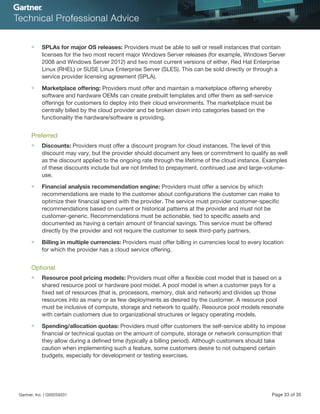 ■ SPLAs for major OS releases: Providers must be able to sell or resell instances that contain
licenses for the two most recent major Windows Server releases (for example, Windows Server
2008 and Windows Server 2012) and two most current versions of either, Red Hat Enterprise
Linux (RHEL) or SUSE Linux Enterprise Server (SLES). This can be sold directly or through a
service provider licensing agreement (SPLA).
■ Marketplace offering: Providers must offer and maintain a marketplace offering whereby
software and hardware OEMs can create prebuilt templates and offer them as self-service
offerings for customers to deploy into their cloud environments. The marketplace must be
centrally billed by the cloud provider and be broken down into categories based on the
functionality the hardware/software is providing.
Preferred
■ Discounts: Providers must offer a discount program for cloud instances. The level of this
discount may vary, but the provider should document any fees or commitment to qualify as well
as the discount applied to the ongoing rate through the lifetime of the cloud instance. Examples
of these discounts include but are not limited to prepayment, continued use and large-volume-
use.
■ Financial analysis recommendation engine: Providers must offer a service by which
recommendations are made to the customer about configurations the customer can make to
optimize their financial spend with the provider. The service must provider customer-specific
recommendations based on current or historical patterns at the provider and must not be
customer-generic. Recommendations must be actionable, tied to specific assets and
documented as having a certain amount of financial savings. This service must be offered
directly by the provider and not require the customer to seek third-party partners.
■ Billing in multiple currencies: Providers must offer billing in currencies local to every location
for which the provider has a cloud service offering.
Optional
■ Resource pool pricing models: Providers must offer a flexible cost model that is based on a
shared resource pool or hardware pool model. A pool model is when a customer pays for a
fixed set of resources (that is, processors, memory, disk and network) and divides up those
resources into as many or as few deployments as desired by the customer. A resource pool
must be inclusive of compute, storage and network to qualify. Resource pool models resonate
with certain customers due to organizational structures or legacy operating models.
■ Spending/allocation quotas: Providers must offer customers the self-service ability to impose
financial or technical quotas on the amount of compute, storage or network consumption that
they allow during a defined time (typically a billing period). Although customers should take
caution when implementing such a feature, some customers desire to not outspend certain
budgets, especially for development or testing exercises.
Gartner, Inc. | G00259331 Page 33 of 35
 