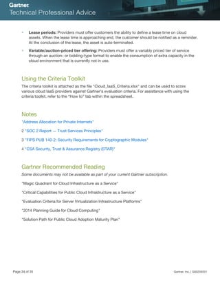 ■ Lease periods: Providers must offer customers the ability to define a lease time on cloud
assets. When the lease time is approaching end, the customer should be notified as a reminder.
At the conclusion of the lease, the asset is auto-terminated.
■ Variable/auction-priced tier offering: Providers must offer a variably priced tier of service
through an auction- or bidding-type format to enable the consumption of extra capacity in the
cloud environment that is currently not in use.
Using the Criteria Toolkit
The criteria toolkit is attached as the file "Cloud_IaaS_Criteria.xlsx" and can be used to score
various cloud IaaS providers against Gartner's evaluation criteria. For assistance with using the
criteria toolkit, refer to the “How to” tab within the spreadsheet.
Notes
"Address Allocation for Private Internets"
2 "SOC 2 Report — Trust Services Principles"
3 "FIPS PUB 140-2: Security Requirements for Cryptographic Modules"
4 "CSA Security, Trust & Assurance Registry (STAR)"
Gartner Recommended Reading
Some documents may not be available as part of your current Gartner subscription.
"Magic Quadrant for Cloud Infrastructure as a Service"
"Critical Capabilities for Public Cloud Infrastructure as a Service"
"Evaluation Criteria for Server Virtualization Infrastructure Platforms"
"2014 Planning Guide for Cloud Computing"
"Solution Path for Public Cloud Adoption Maturity Plan"
Page 34 of 35 Gartner, Inc. | G00259331
 